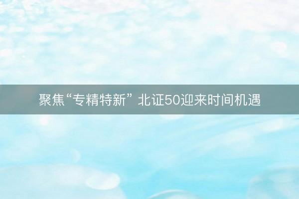 聚焦“专精特新” 北证50迎来时间机遇